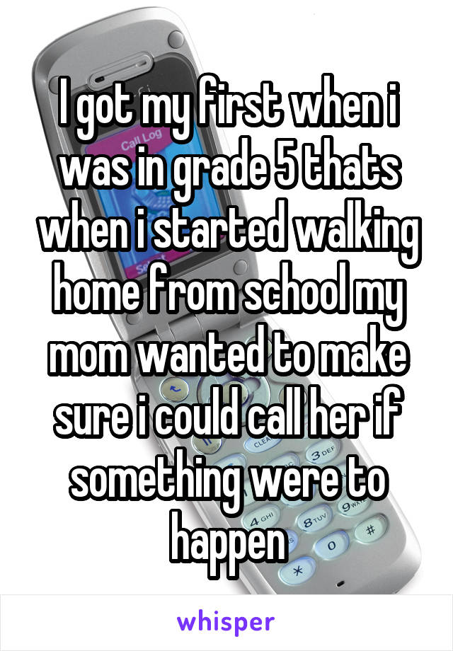 I got my first when i was in grade 5 thats when i started walking home from school my mom wanted to make sure i could call her if something were to happen