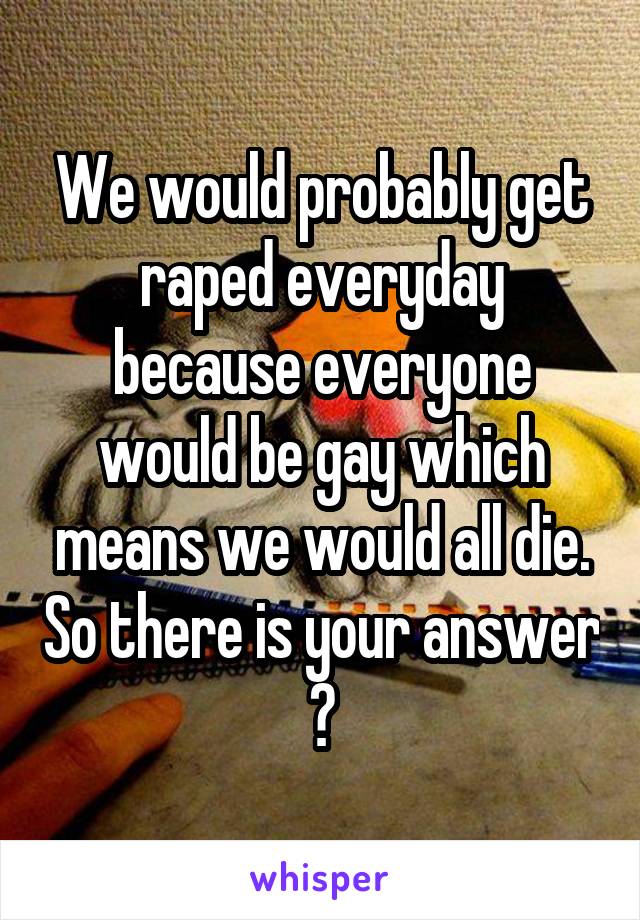 We would probably get raped everyday because everyone would be gay which means we would all die. So there is your answer 😂