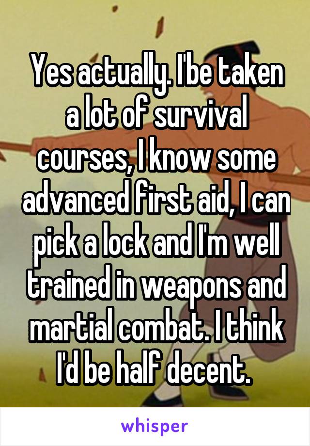 Yes actually. I'be taken a lot of survival courses, I know some advanced first aid, I can pick a lock and I'm well trained in weapons and martial combat. I think I'd be half decent. 