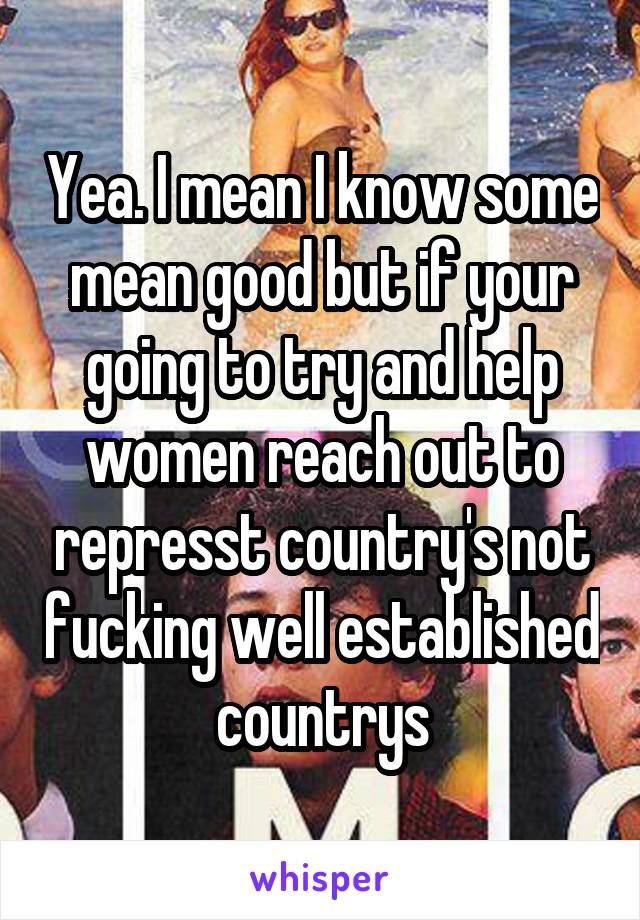 Yea. I mean I know some mean good but if your going to try and help women reach out to represst country's not fucking well established countrys