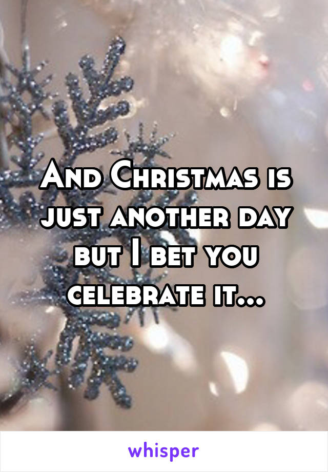 And Christmas is just another day but I bet you celebrate it...