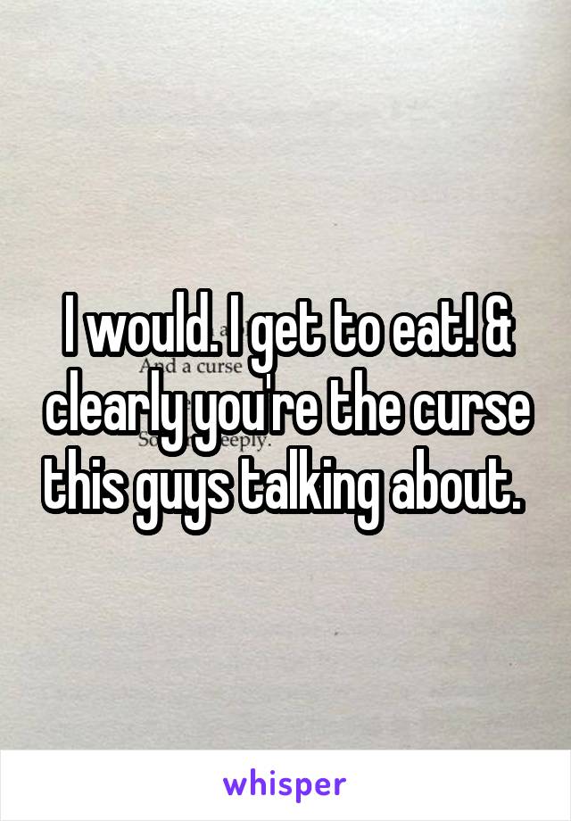 I would. I get to eat! & clearly you're the curse this guys talking about. 