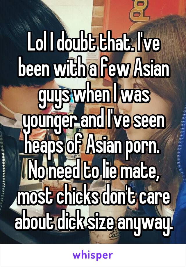 Lol I doubt that. I've been with a few Asian guys when I was younger and I've seen heaps of Asian porn. 
No need to lie mate, most chicks don't care about dick size anyway.