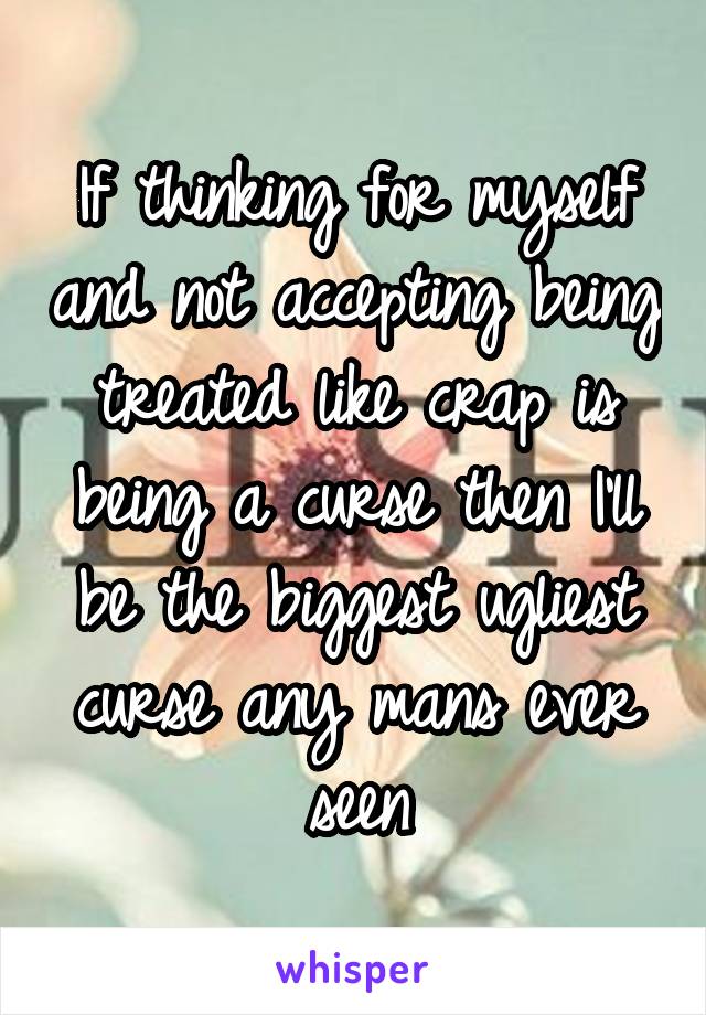 If thinking for myself and not accepting being treated like crap is being a curse then I'll be the biggest ugliest curse any mans ever seen