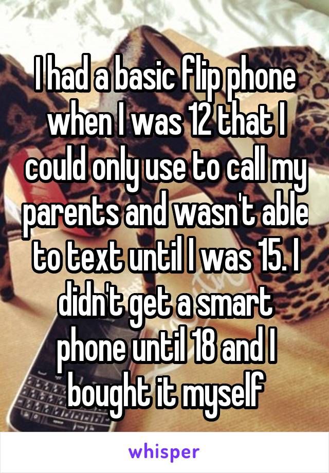 I had a basic flip phone when I was 12 that I could only use to call my parents and wasn't able to text until I was 15. I didn't get a smart phone until 18 and I bought it myself