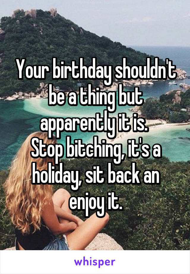 Your birthday shouldn't be a thing but apparently it is. 
Stop bitching, it's a holiday, sit back an enjoy it.