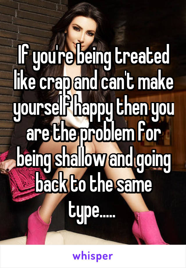 If you're being treated like crap and can't make yourself happy then you are the problem for being shallow and going back to the same type..... 