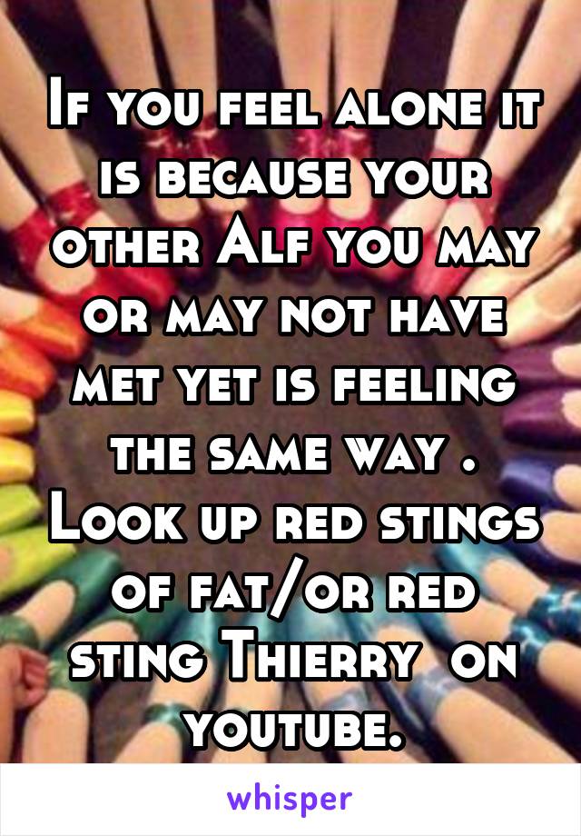 If you feel alone it is because your other Alf you may or may not have met yet is feeling the same way . Look up red stings of fat/or red sting Thierry  on youtube.