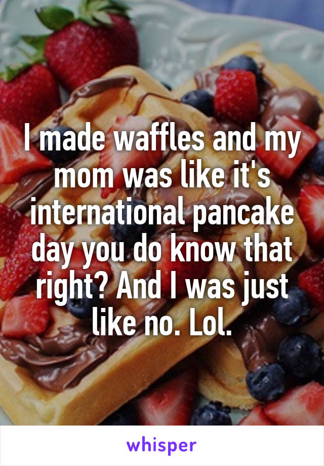 I made waffles and my mom was like it's international pancake day you do know that right? And I was just like no. Lol.