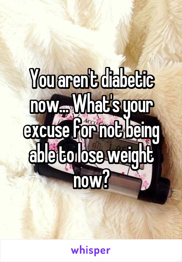 You aren't diabetic now... What's your excuse for not being able to lose weight now?