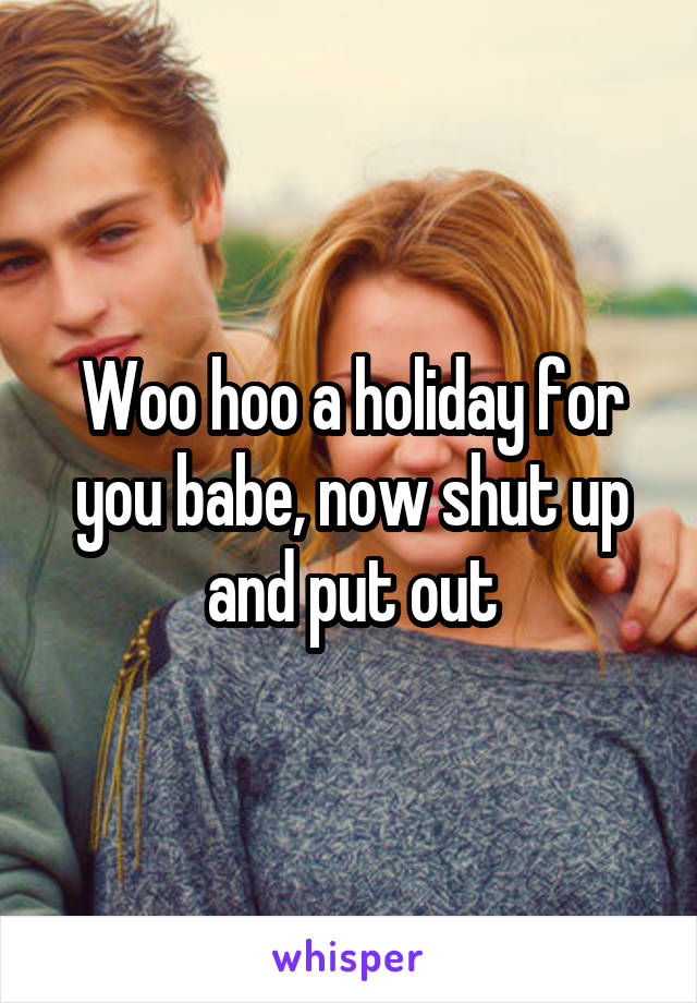 Woo hoo a holiday for you babe, now shut up and put out