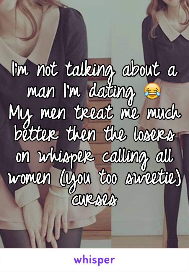 I'm not talking about a man I'm dating 😂
My men treat me much better then the losers on whisper calling all women (you too sweetie) curses