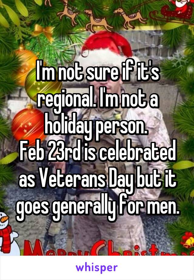 I'm not sure if it's regional. I'm not a holiday person. 
Feb 23rd is celebrated as Veterans Day but it goes generally for men.