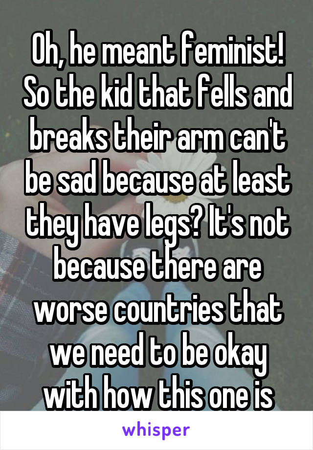 Oh, he meant feminist! So the kid that fells and breaks their arm can't be sad because at least they have legs? It's not because there are worse countries that we need to be okay with how this one is