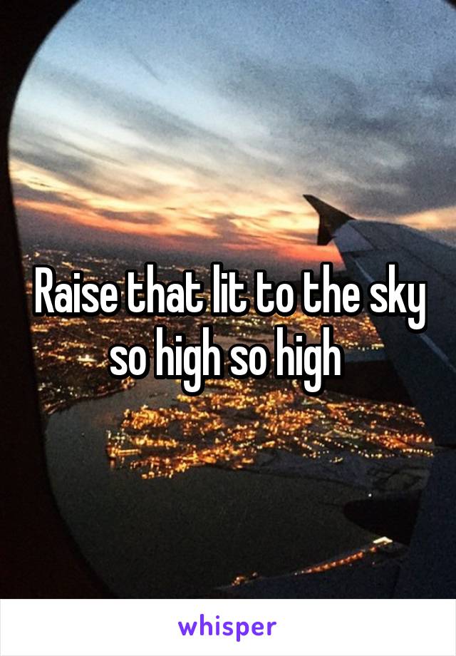 Raise that lit to the sky so high so high 