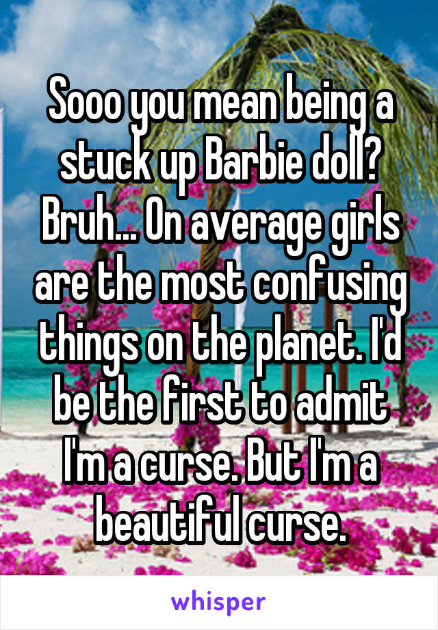 Sooo you mean being a stuck up Barbie doll? Bruh... On average girls are the most confusing things on the planet. I'd be the first to admit I'm a curse. But I'm a beautiful curse.