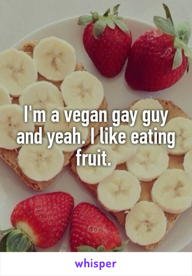 I'm a vegan gay guy and yeah. I like eating fruit. 