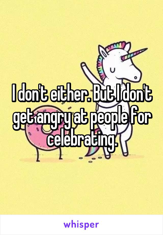 I don't either. But I don't get angry at people for celebrating.