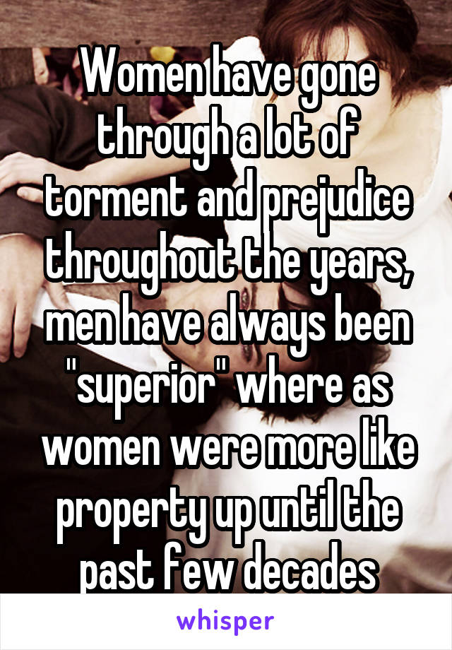 Women have gone through a lot of torment and prejudice throughout the years, men have always been "superior" where as women were more like property up until the past few decades