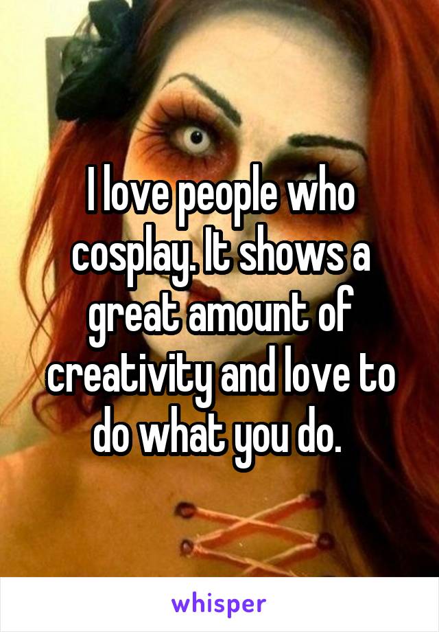I love people who cosplay. It shows a great amount of creativity and love to do what you do. 