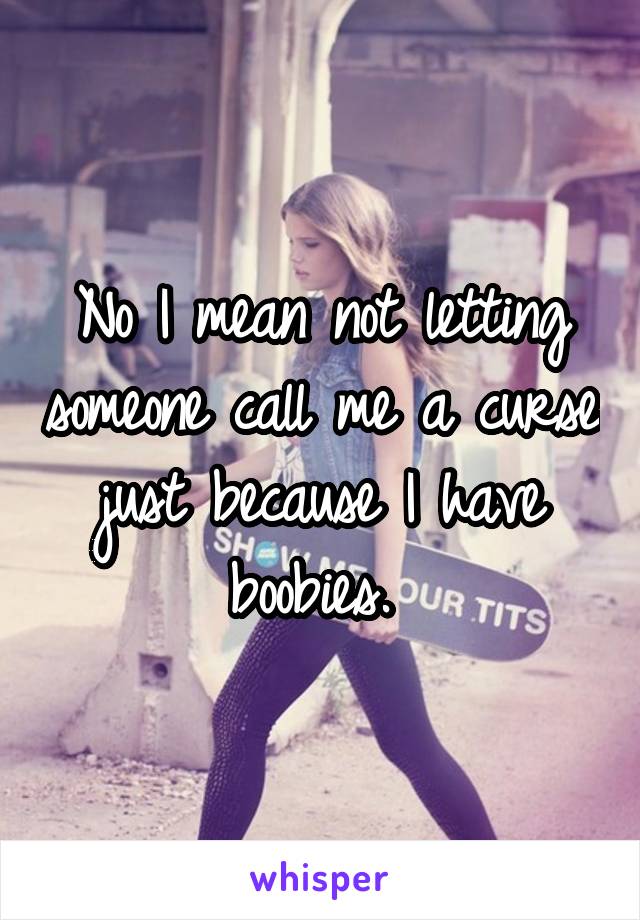 No I mean not letting someone call me a curse just because I have boobies. 