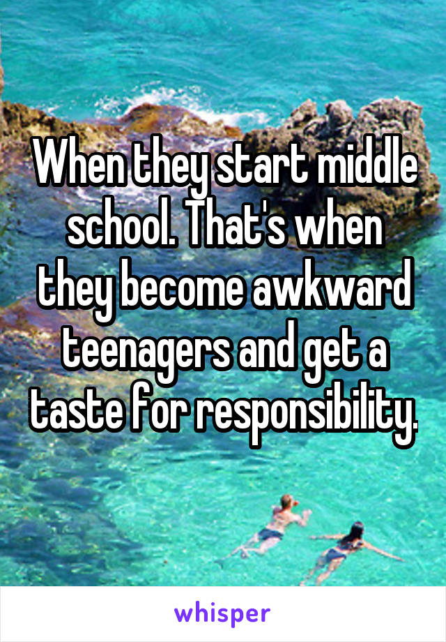 When they start middle school. That's when they become awkward teenagers and get a taste for responsibility. 