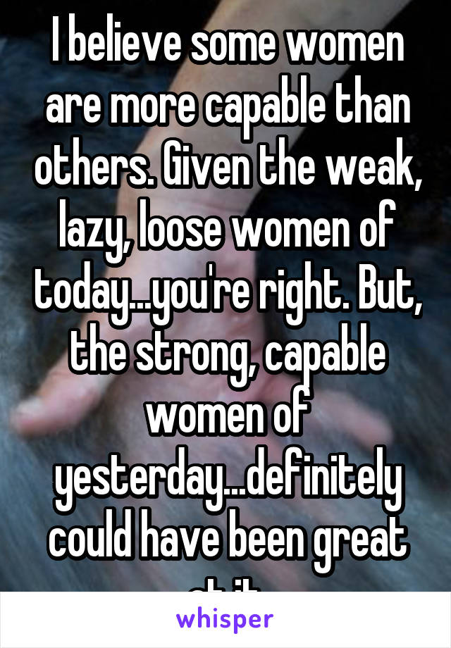 I believe some women are more capable than others. Given the weak, lazy, loose women of today...you're right. But, the strong, capable women of yesterday...definitely could have been great at it.