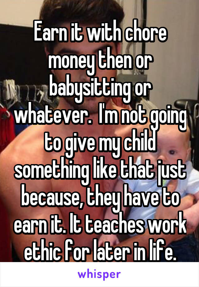 Earn it with chore money then or babysitting or whatever.  I'm not going to give my child something like that just because, they have to earn it. It teaches work ethic for later in life.