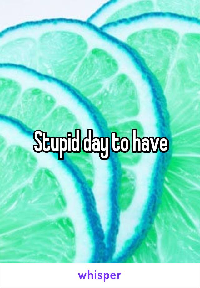 Stupid day to have