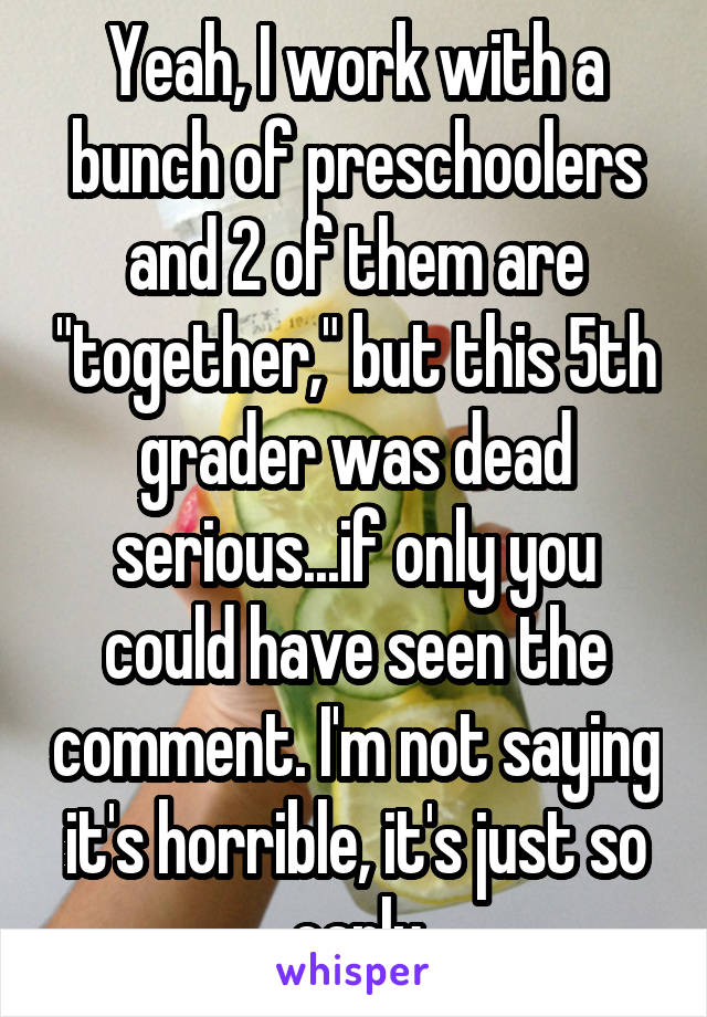 Yeah, I work with a bunch of preschoolers and 2 of them are "together," but this 5th grader was dead serious...if only you could have seen the comment. I'm not saying it's horrible, it's just so early