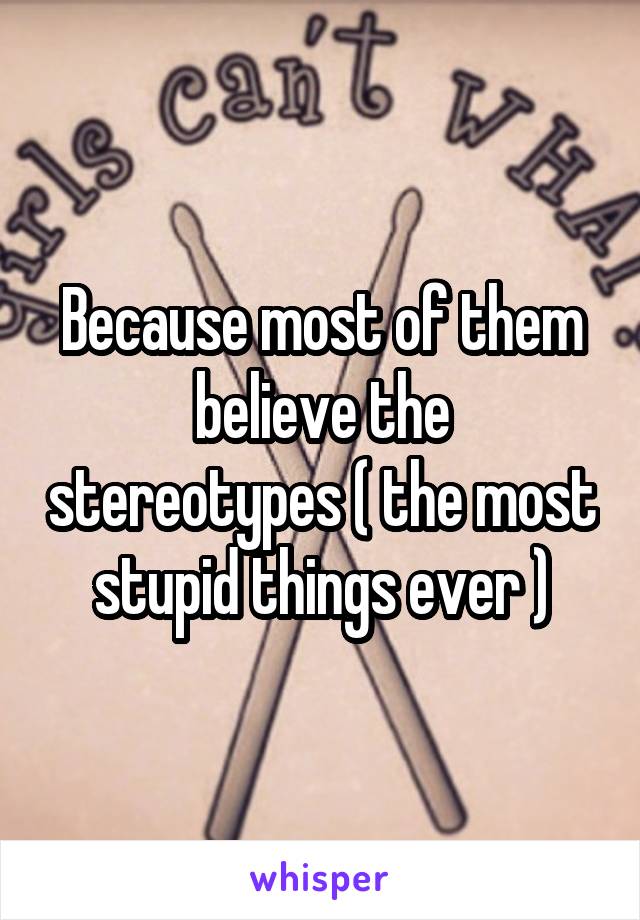 Because most of them believe the stereotypes ( the most stupid things ever )