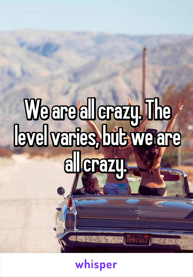 We are all crazy. The level varies, but we are all crazy. 