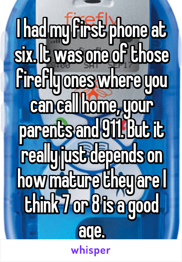 I had my first phone at six. It was one of those firefly ones where you can call home, your parents and 911. But it really just depends on how mature they are I think 7 or 8 is a good age.