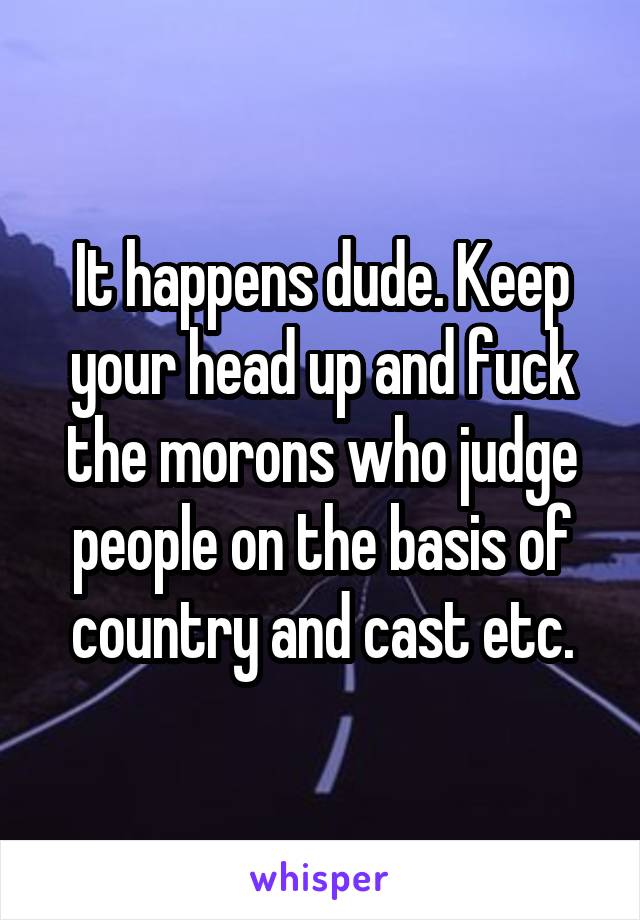 It happens dude. Keep your head up and fuck the morons who judge people on the basis of country and cast etc.