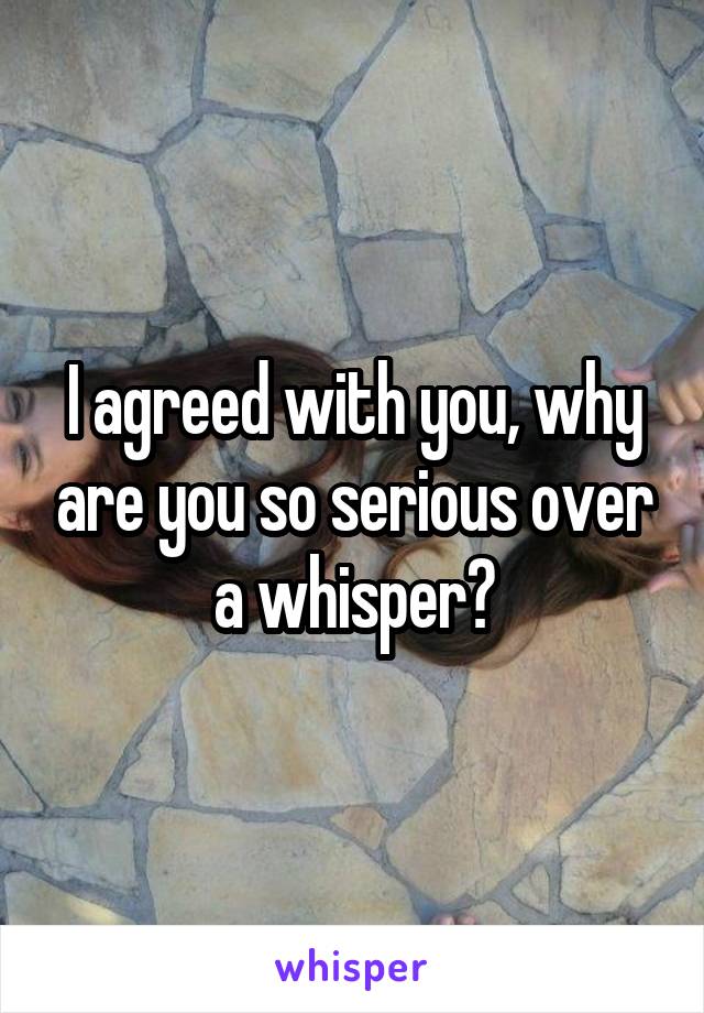 I agreed with you, why are you so serious over a whisper?