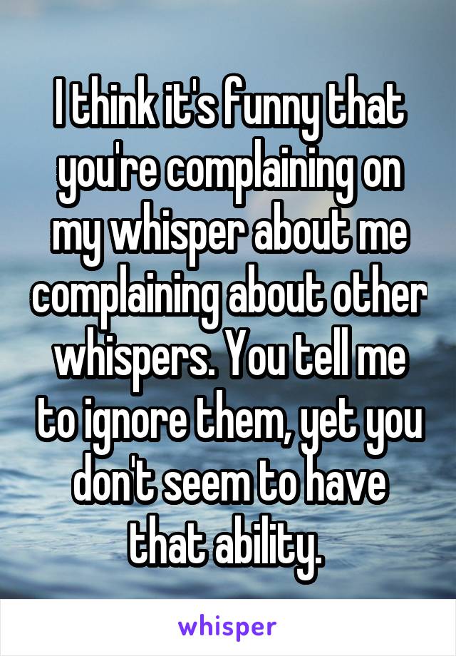 I think it's funny that you're complaining on my whisper about me complaining about other whispers. You tell me to ignore them, yet you don't seem to have that ability. 