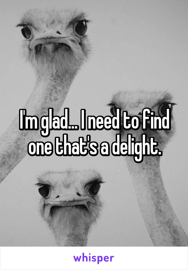 I'm glad... I need to find one that's a delight.