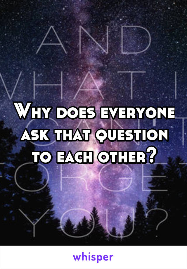 Why does everyone ask that question to each other?