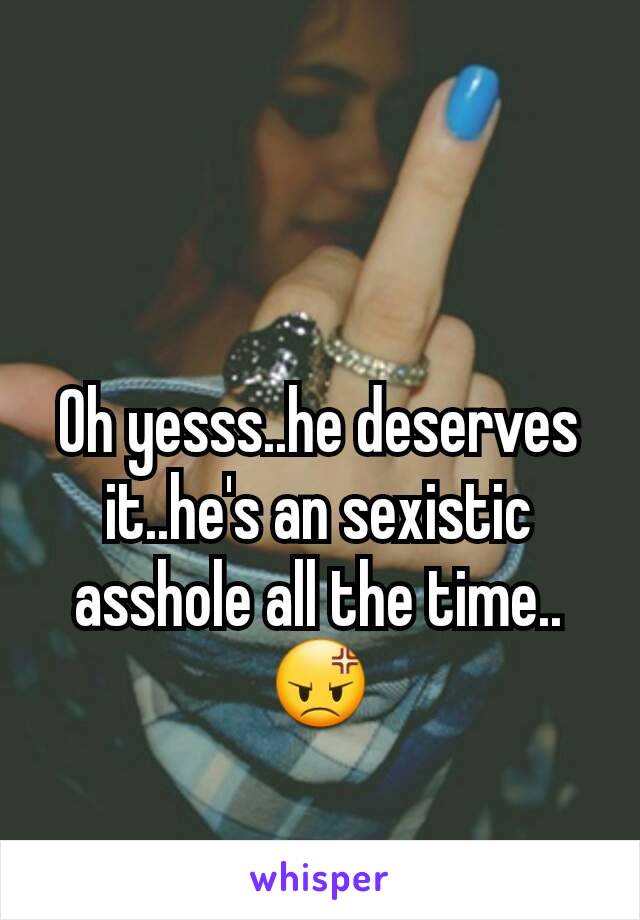 Oh yesss..he deserves it..he's an sexistic asshole all the time..😡