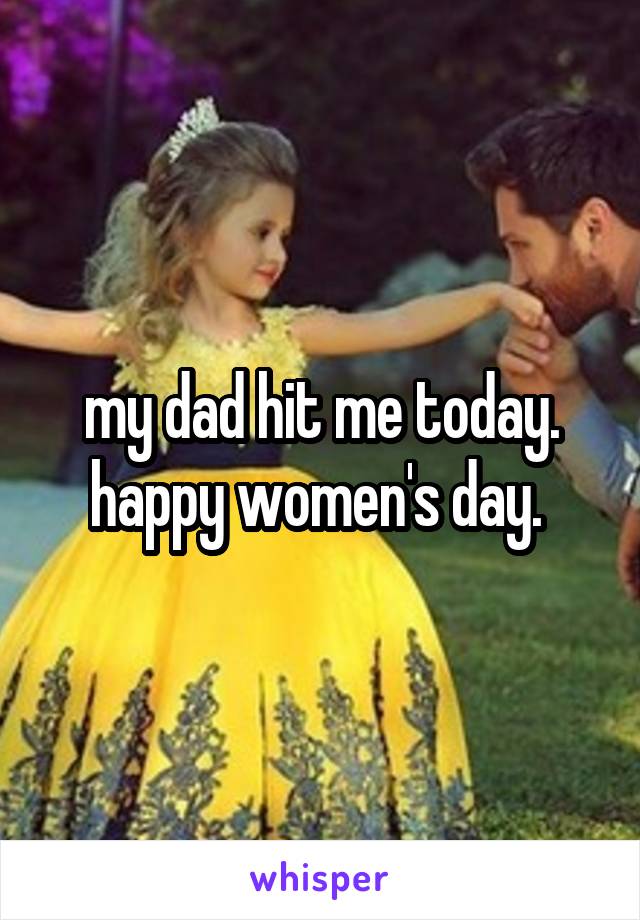 my dad hit me today. happy women's day. 