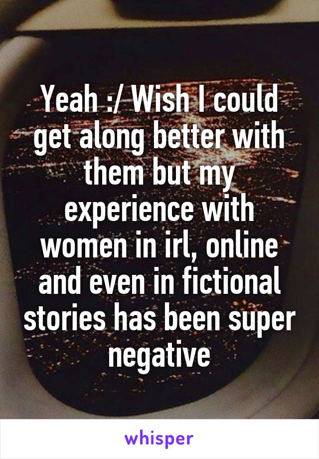 Yeah :/ Wish I could get along better with them but my experience with women in irl, online and even in fictional stories has been super negative