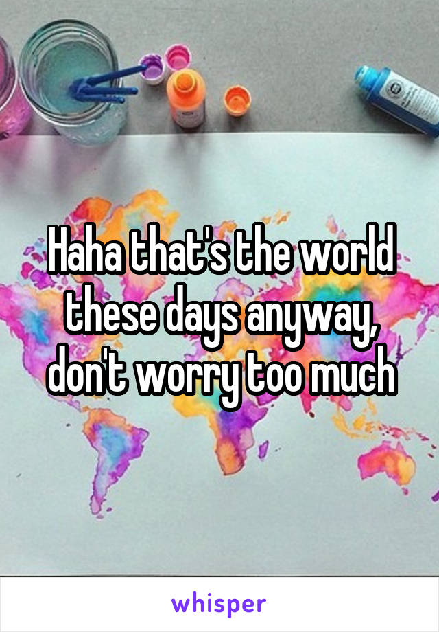 Haha that's the world these days anyway, don't worry too much