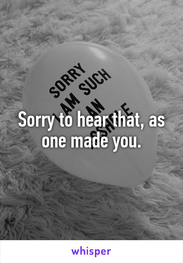 Sorry to hear that, as one made you.