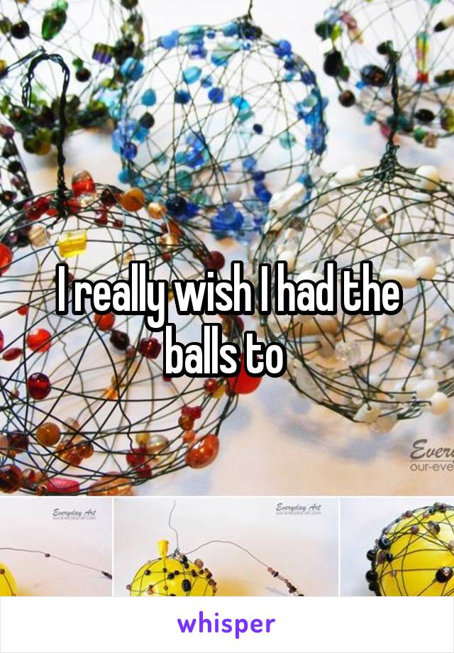 I really wish I had the balls to 