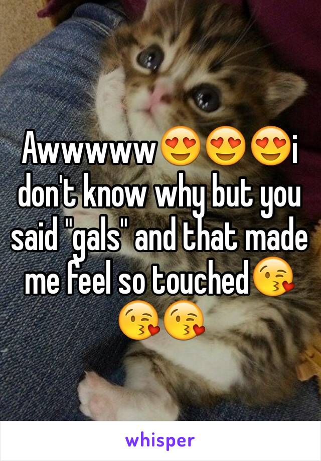 Awwwww😍😍😍i don't know why but you said "gals" and that made me feel so touched😘😘😘