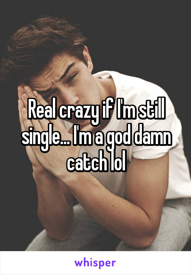 Real crazy if I'm still single... I'm a god damn catch lol