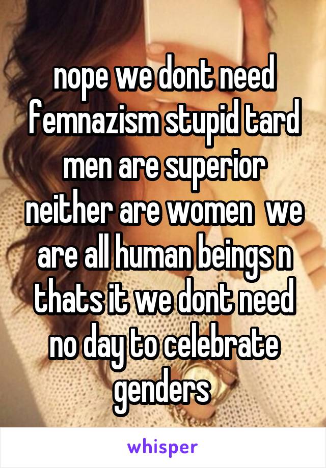 nope we dont need femnazism stupid tard men are superior neither are women  we are all human beings n thats it we dont need no day to celebrate genders 