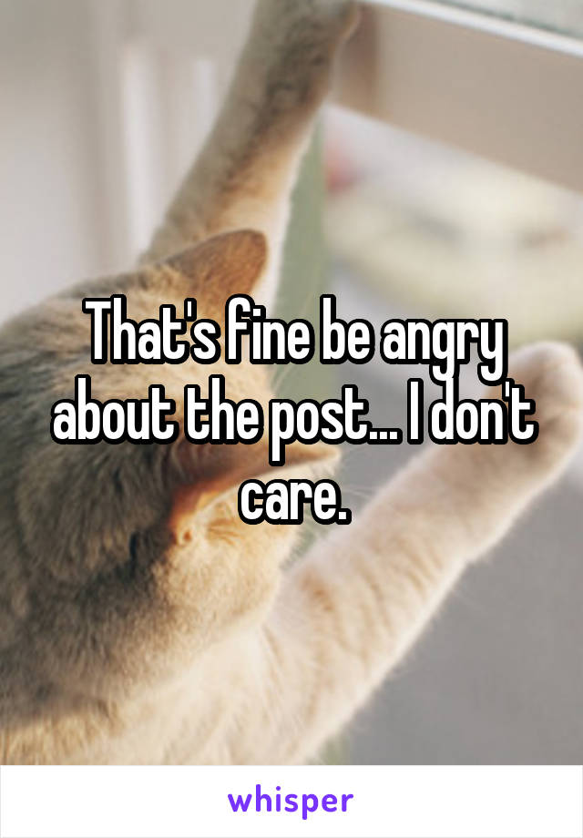 That's fine be angry about the post... I don't care.