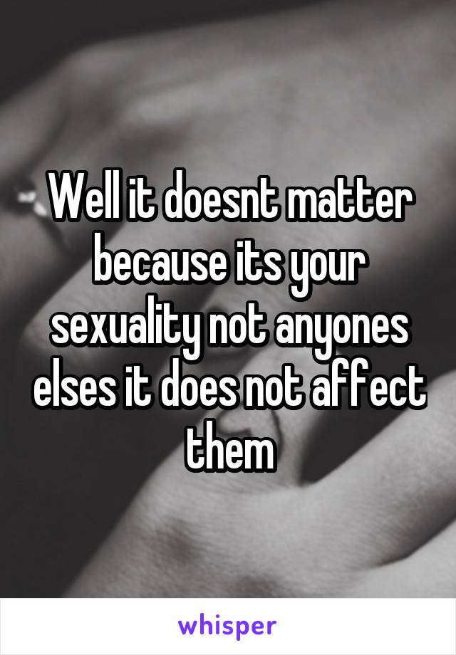 Well it doesnt matter because its your sexuality not anyones elses it does not affect them