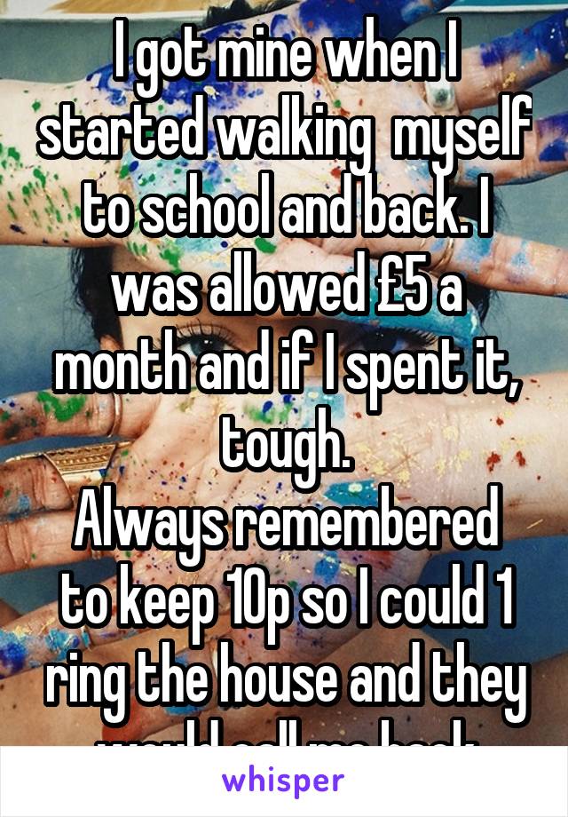 I got mine when I started walking  myself to school and back. I was allowed £5 a month and if I spent it, tough.
Always remembered to keep 10p so I could 1 ring the house and they would call me back